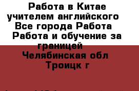 Работа в Китае учителем английского - Все города Работа » Работа и обучение за границей   . Челябинская обл.,Троицк г.